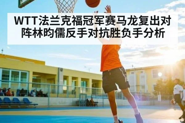 WTT法兰克福冠军赛马龙复出对阵林昀儒反手对抗胜负手分析