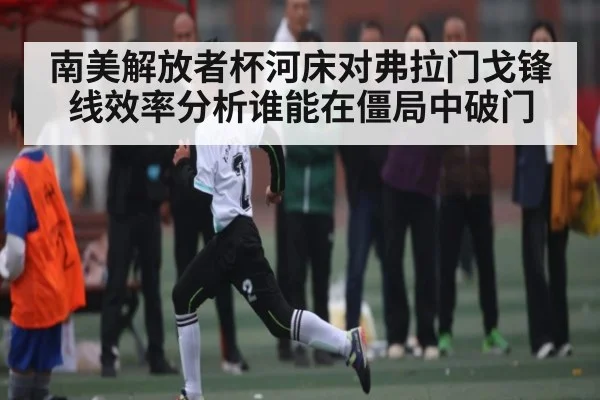 南美解放者杯河床对弗拉门戈锋线效率分析谁能在僵局中破门
