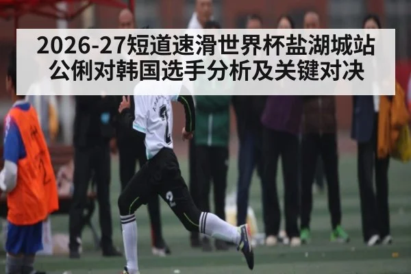 2026-27短道速滑世界杯盐湖城站公俐对韩国选手分析及关键对决