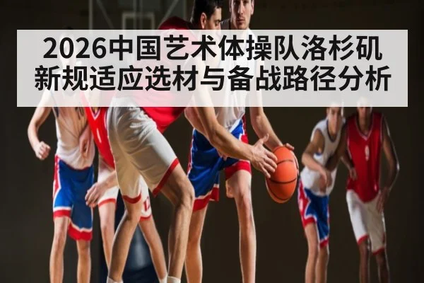 2026中国艺术体操队洛杉矶新规适应选材与备战路径分析